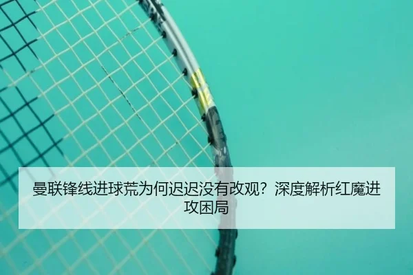 曼联锋线进球荒为何迟迟没有改观？深度解析红魔进攻困局