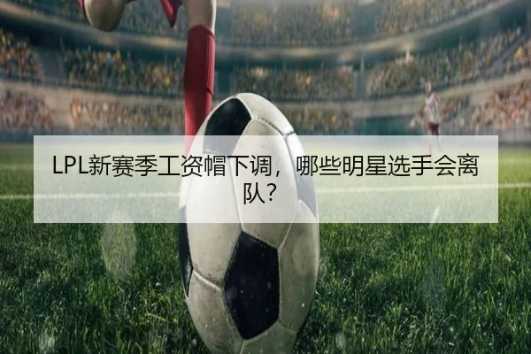 LPL新赛季工资帽下调，哪些明星选手会离队？