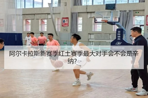 阿尔卡拉斯新赛季红土赛季最大对手会不会是辛纳？