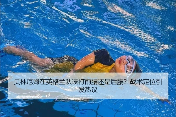 贝林厄姆在英格兰队该打前腰还是后腰？战术定位引发热议