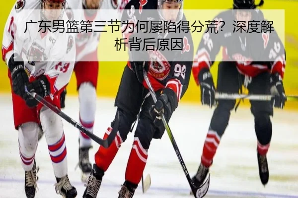 广东男篮第三节为何屡陷得分荒？深度解析背后原因