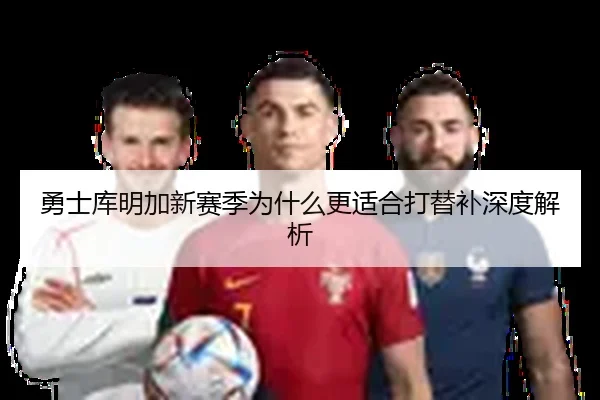 勇士库明加新赛季为什么更适合打替补深度解析