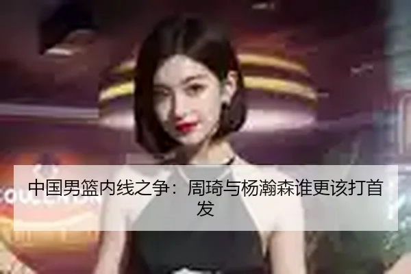 中国男篮内线之争：周琦与杨瀚森谁更该打首发