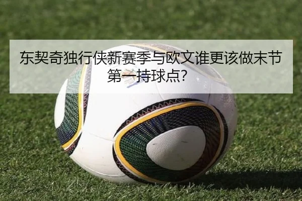 东契奇独行侠新赛季与欧文谁更该做末节第一持球点？